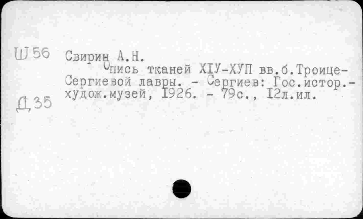 ﻿Ш56
Д55
Свирин A.H.
Чіись тканей ХІУ-ХУП вв.б.Троице Сергиевой лавры. - Сергиев: Гос.истор худож.музей, 1926. - 79с., 12л.ил.